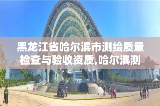 黑龙江省哈尔滨市测绘质量检查与验收资质,哈尔滨测绘公司有哪些。