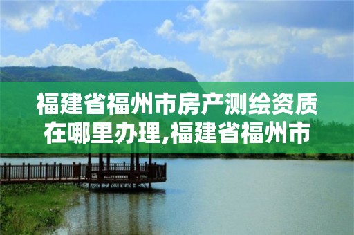 福建省福州市房产测绘资质在哪里办理,福建省福州市房产测绘资质在哪里办理的。