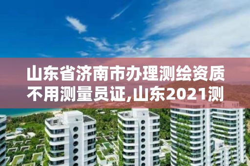 山东省济南市办理测绘资质不用测量员证,山东2021测绘资质延期公告。