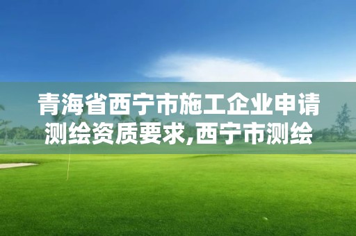 青海省西宁市施工企业申请测绘资质要求,西宁市测绘局2020招聘。