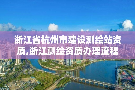 浙江省杭州市建设测绘站资质,浙江测绘资质办理流程。