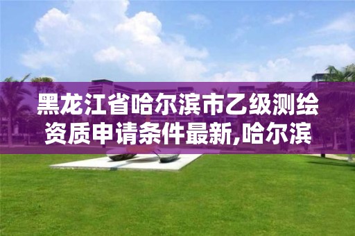 黑龙江省哈尔滨市乙级测绘资质申请条件最新,哈尔滨测绘局是干什么的。