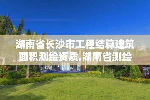 湖南省长沙市工程结算建筑面积测绘资质,湖南省测绘资质查询。