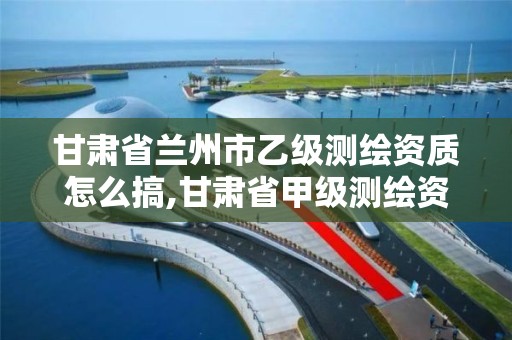 甘肃省兰州市乙级测绘资质怎么搞,甘肃省甲级测绘资质单位。