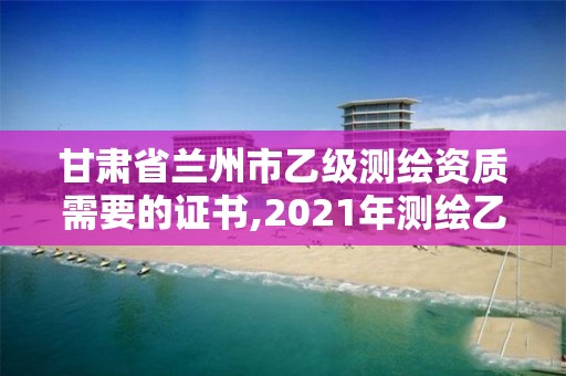 甘肃省兰州市乙级测绘资质需要的证书,2021年测绘乙级资质办公申报条件。