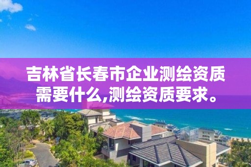 吉林省长春市企业测绘资质需要什么,测绘资质要求。