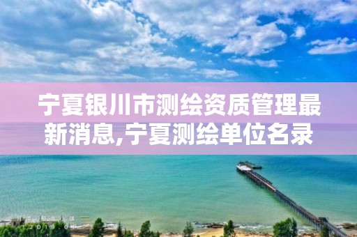 宁夏银川市测绘资质管理最新消息,宁夏测绘单位名录。