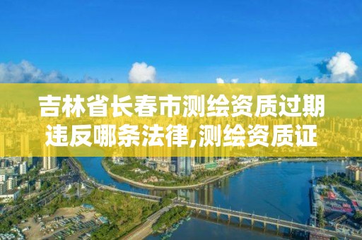 吉林省长春市测绘资质过期违反哪条法律,测绘资质证书过期怎么办。