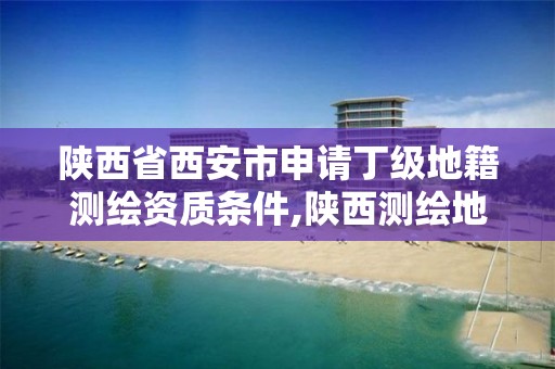 陕西省西安市申请丁级地籍测绘资质条件,陕西测绘地理信息局在哪。