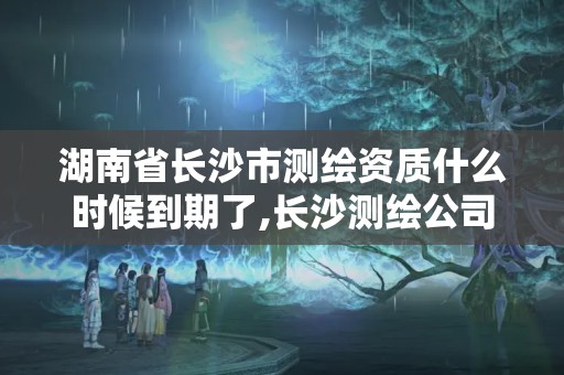 湖南省长沙市测绘资质什么时候到期了,长沙测绘公司资质有哪家。