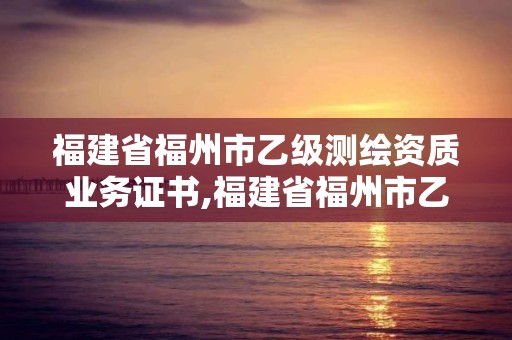 福建省福州市乙级测绘资质业务证书,福建省福州市乙级测绘资质业务证书在哪里考。