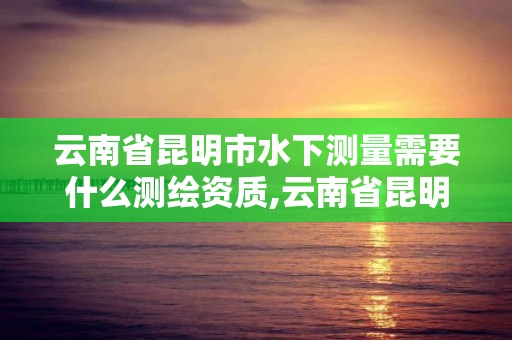 云南省昆明市水下测量需要什么测绘资质,云南省昆明市水下测量需要什么测绘资质。