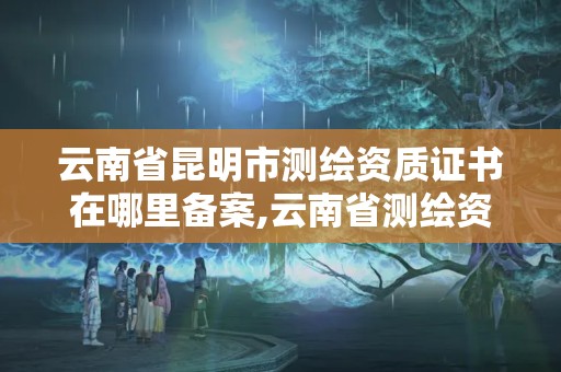 云南省昆明市测绘资质证书在哪里备案,云南省测绘资质查询。