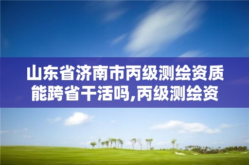 山东省济南市丙级测绘资质能跨省干活吗,丙级测绘资质可以跨省作业吗。