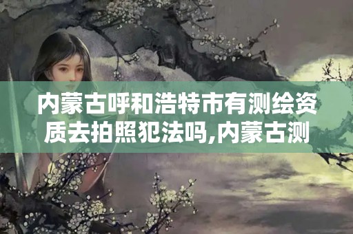 内蒙古呼和浩特市有测绘资质去拍照犯法吗,内蒙古测绘资质代办。