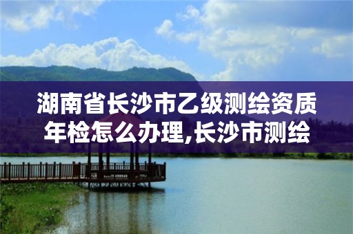 湖南省长沙市乙级测绘资质年检怎么办理,长沙市测绘资质单位名单。