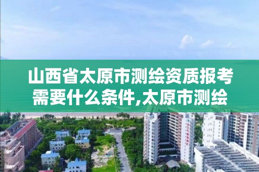 山西省太原市测绘资质报考需要什么条件,太原市测绘公司的电话是多少。