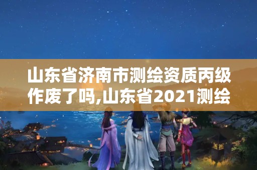 山东省济南市测绘资质丙级作废了吗,山东省2021测绘资质延期公告。