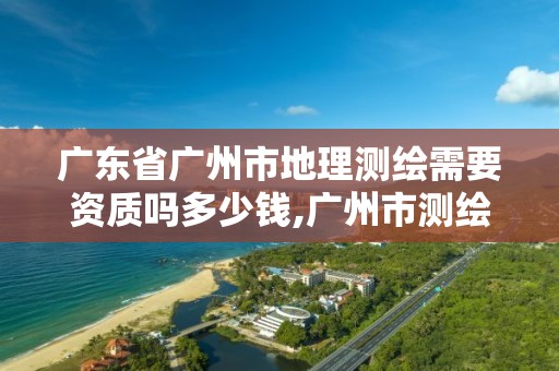 广东省广州市地理测绘需要资质吗多少钱,广州市测绘地理信息。