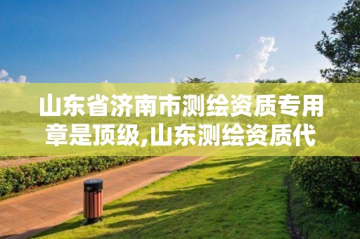 山东省济南市测绘资质专用章是顶级,山东测绘资质代办。