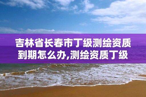 吉林省长春市丁级测绘资质到期怎么办,测绘资质丁级是什么意思。