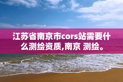 江苏省南京市cors站需要什么测绘资质,南京 测绘。