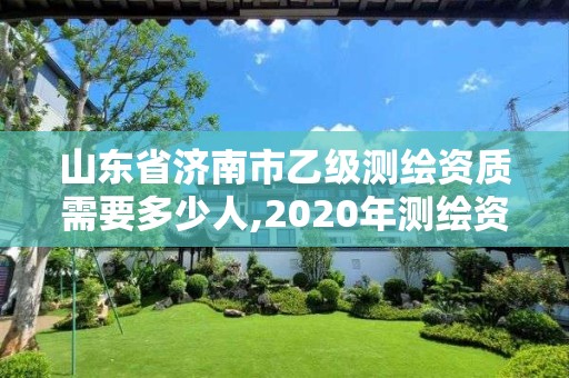 山东省济南市乙级测绘资质需要多少人,2020年测绘资质乙级需要什么条件。