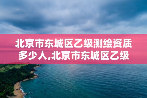 北京市东城区乙级测绘资质多少人,北京市东城区乙级测绘资质多少人参加。