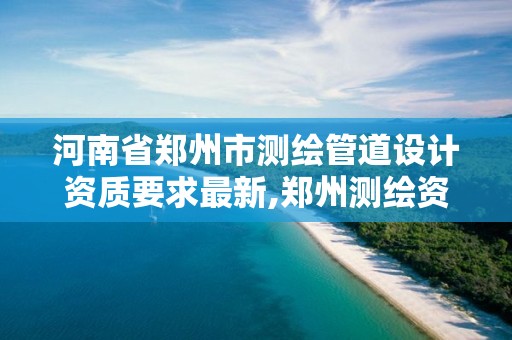 河南省郑州市测绘管道设计资质要求最新,郑州测绘资质代办。