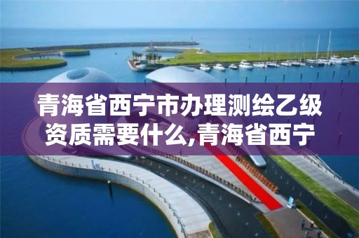 青海省西宁市办理测绘乙级资质需要什么,青海省西宁市办理测绘乙级资质需要什么手续。