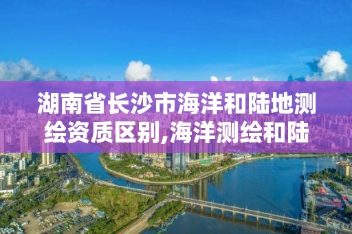 湖南省长沙市海洋和陆地测绘资质区别,海洋测绘和陆地测绘的区别。