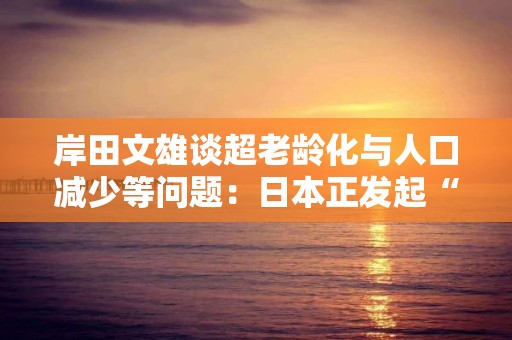 岸田文雄谈超老龄化与人口减少等问题：日本正发起“全世界史无前例的挑战”