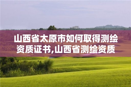 山西省太原市如何取得测绘资质证书,山西省测绘资质申请。