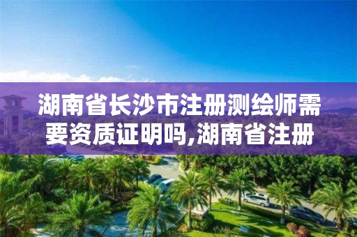 湖南省长沙市注册测绘师需要资质证明吗,湖南省注册测绘师报名时间。