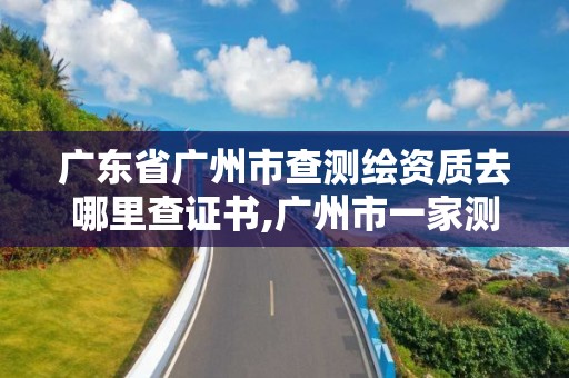 广东省广州市查测绘资质去哪里查证书,广州市一家测绘资质单位。