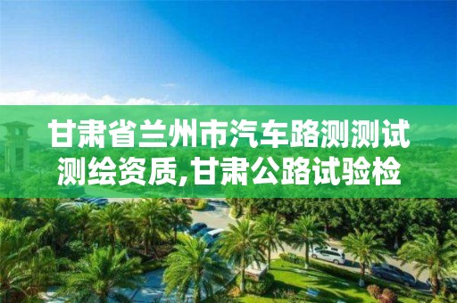 甘肃省兰州市汽车路测测试测绘资质,甘肃公路试验检测师招聘。