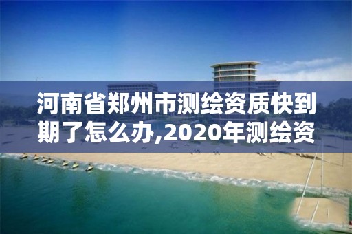 河南省郑州市测绘资质快到期了怎么办,2020年测绘资质续期怎么办理。