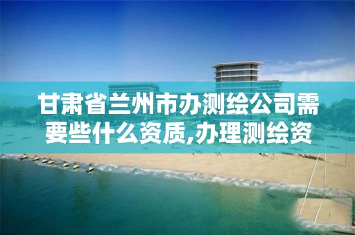 甘肃省兰州市办测绘公司需要些什么资质,办理测绘资质要求。