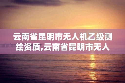 云南省昆明市无人机乙级测绘资质,云南省昆明市无人机乙级测绘资质公司。