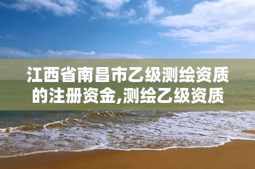 江西省南昌市乙级测绘资质的注册资金,测绘乙级资质总共需要多少技术人员。