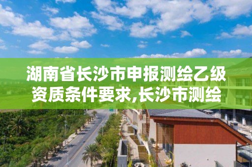 湖南省长沙市申报测绘乙级资质条件要求,长沙市测绘资质单位名单。