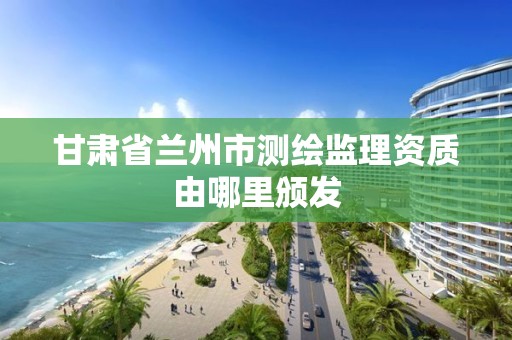 甘肃省兰州市测绘监理资质由哪里颁发