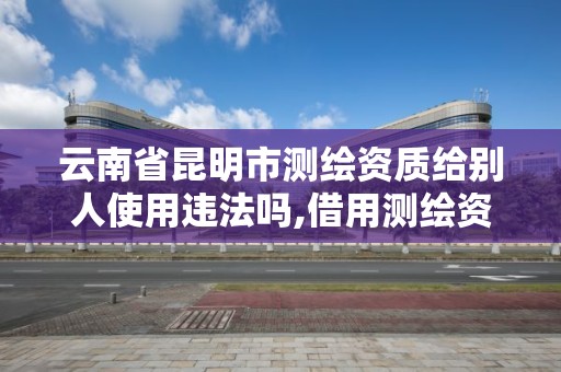 云南省昆明市测绘资质给别人使用违法吗,借用测绘资质收多少管理费。