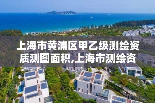 上海市黄浦区甲乙级测绘资质测图面积,上海市测绘资质单位名单。