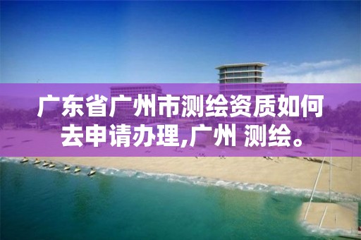 广东省广州市测绘资质如何去申请办理,广州 测绘。