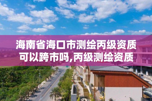 海南省海口市测绘丙级资质可以跨市吗,丙级测绘资质可以跨省作业吗。