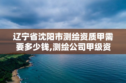 辽宁省沈阳市测绘资质甲需要多少钱,测绘公司甲级资质是什么?。