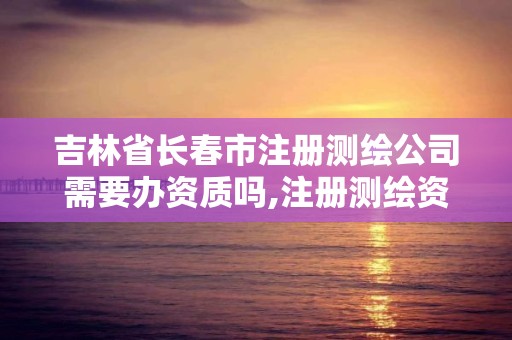 吉林省长春市注册测绘公司需要办资质吗,注册测绘资质要求。