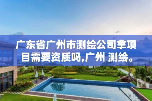 广东省广州市测绘公司拿项目需要资质吗,广州 测绘。