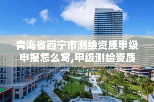 青海省西宁市测绘资质甲级申报怎么写,甲级测绘资质申请。